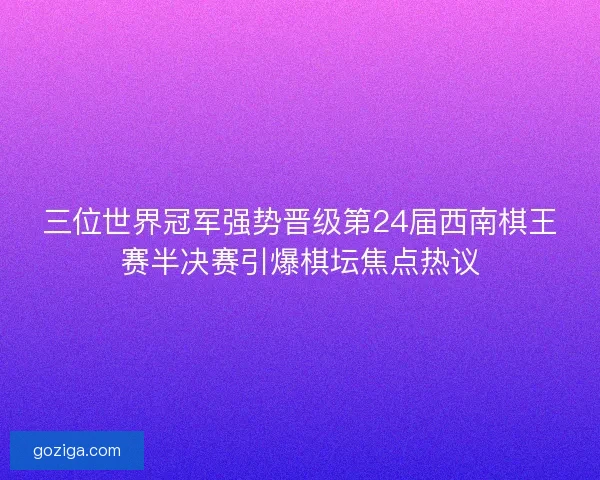 三位世界冠军强势晋级第24届西南棋王赛半决赛引爆棋坛焦点热议