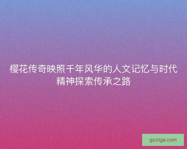 樱花传奇映照千年风华的人文记忆与时代精神探索传承之路