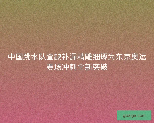 中国跳水队查缺补漏精雕细琢为东京奥运赛场冲刺全新突破