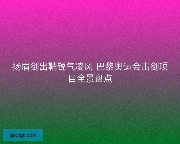 扬眉剑出鞘锐气凌风 巴黎奥运会击剑项目全景盘点