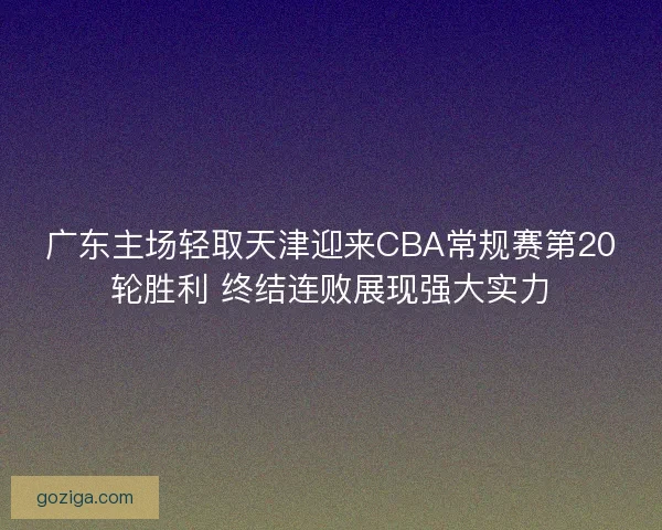 广东主场轻取天津迎来CBA常规赛第20轮胜利 终结连败展现强大实力