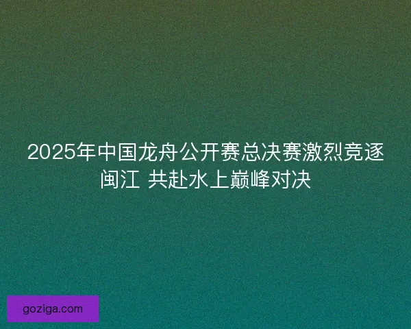 2025年中国龙舟公开赛总决赛激烈竞逐闽江 共赴水上巅峰对决