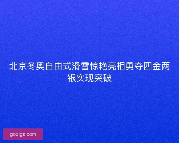 北京冬奥自由式滑雪惊艳亮相勇夺四金两银实现突破