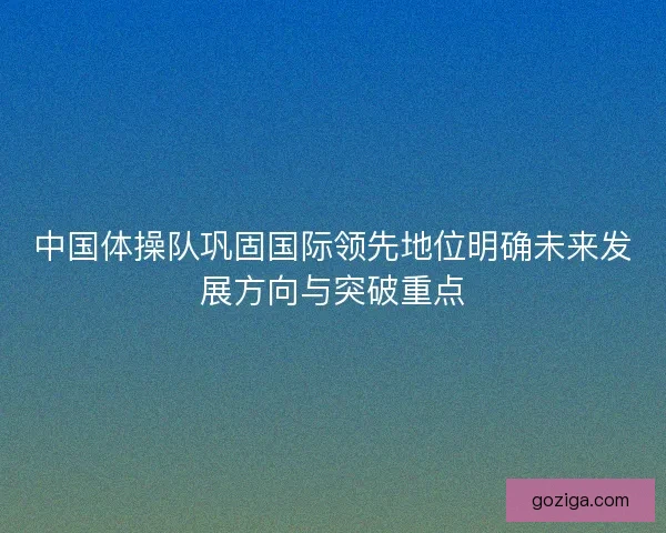 中国体操队巩固国际领先地位明确未来发展方向与突破重点