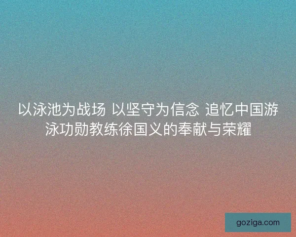 以泳池为战场 以坚守为信念 追忆中国游泳功勋教练徐国义的奉献与荣耀