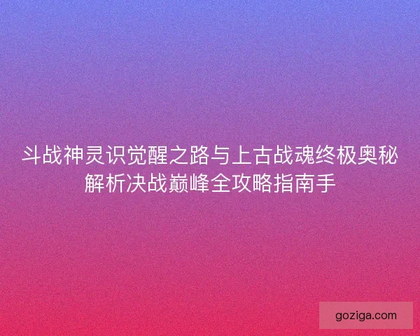 斗战神灵识觉醒之路与上古战魂终极奥秘解析决战巅峰全攻略指南手