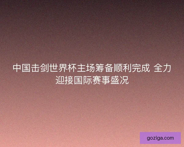 中国击剑世界杯主场筹备顺利完成 全力迎接国际赛事盛况