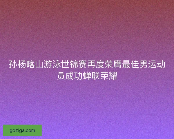 孙杨喀山游泳世锦赛再度荣膺最佳男运动员成功蝉联荣耀