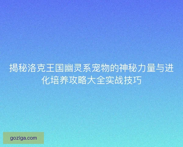 揭秘洛克王国幽灵系宠物的神秘力量与进化培养攻略大全实战技巧
