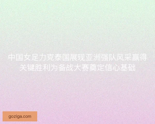 中国女足力克泰国展现亚洲强队风采赢得关键胜利为备战大赛奠定信心基础
