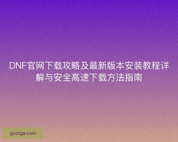 DNF官网下载攻略及最新版本安装教程详解与安全高速下载方法指南