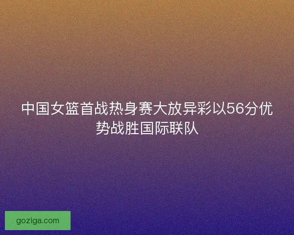 中国女篮首战热身赛大放异彩以56分优势战胜国际联队