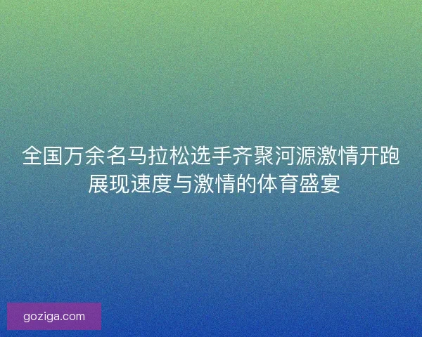全国万余名马拉松选手齐聚河源激情开跑 展现速度与激情的体育盛宴